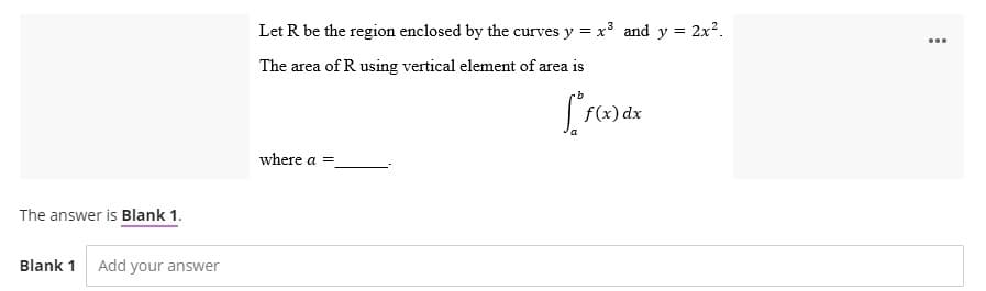 The answer is Blank 1.
Blank 1 Add your answer
Let R be the region enclosed by the curves
ves y = x³ and y = 2x².
The area of R using vertical element of area is
[*f(x
f(x) dx
where a =
...