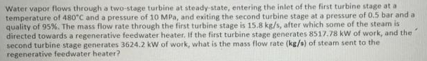 Water vapor flows through a two-stage turbine at steady-state, entering the inlet of the first turbine stage at a
temperature of 480"C and a pressure of 10 MPa, and exiting the second turbine stage at a pressure of 0.5 bar and a
quality of 95%. The mass flow rate through the first turbine stage is 15.8 kg/s, after which some of the steam is
directed towards a regenerative feedwater heater. If the first turbine stage generates 8517,78 kW of work, and the
second turbine stage generates 3624.2 kW of work, what is the mass flow rate (kg/s) of steam sent to the
regenerative feedwater heater?
