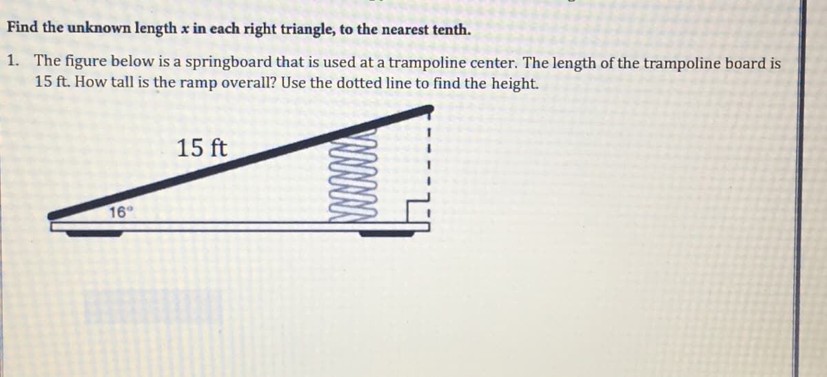 Find the unknown length x in each right triangle, to the nearest tenth.
1. The figure below is a springboard that is used at a trampoline center. The length of the trampoline board is
15 ft. How tall is the ramp overall? Use the dotted line to find the height.
15 ft
16
