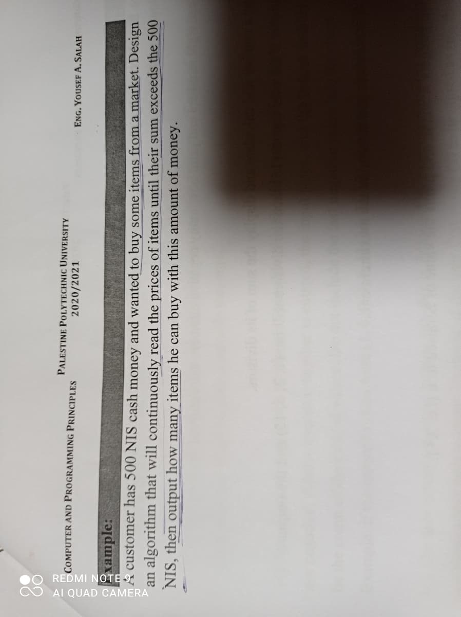 0O REDMI NOTE 9
O AI QUAD CAMERA
PALESTINE POLYTECHNIC UNIVERSITY
COMPUTER AND PROGRAMMING PRINCIPLES
2020/2021
ENG. YOUSEF A. SALAH
rample:
A customer has 500 NIS cash money and wanted to buy some items from a market. Design
an algorithm that will continuously read the prices of items until their sum exceeds the 500
NIS, then output how many items he can buy with this amount of money.
