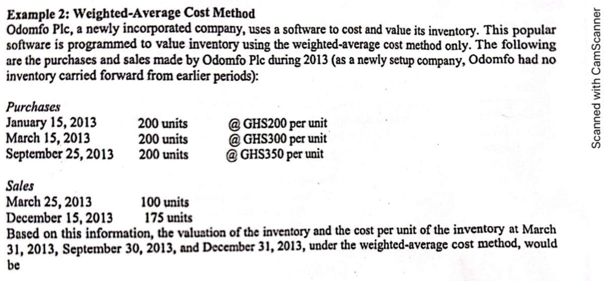 Example 2: Weighted-Average Cost Method
Odomfo Plc, a newly incorporated company, uses a software to cost and value its inventory. This popular
software is programmed to value inventory using the weighted-average cost method only. The following
are the purchases and sales made by Odomfo Plc during 2013 (as a newly setup company, Odomfo had no
inventory carried forward from earlier periods):
Purchases
January 15, 2013
March 15, 2013
September 25, 2013
200 units
200 units
200 units
@GHS200 per unit
@GHS300 per unit
@GHS350 per unit
Sales
March 25, 2013
December 15, 2013
Based on this information, the valuation of the inventory and the cost per unit of the inventory at March
31, 2013, September 30, 2013, and December 31, 2013, under the weighted-average cost method, would
be
100 units
175 units
Scanned with CamScanner