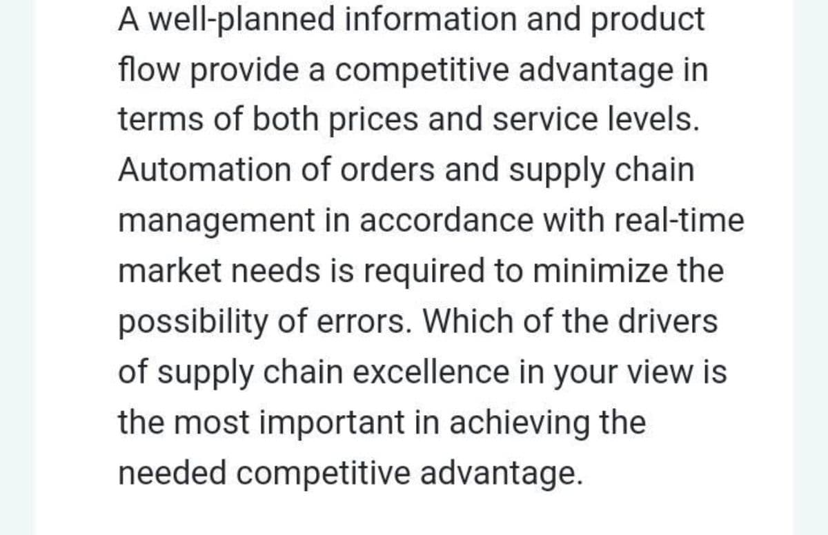 A well-planned information and product
flow provide a competitive advantage in
terms of both prices and service levels.
Automation of orders and supply chain
management in accordance with real-time
market needs is required to minimize the
possibility of errors. Which of the drivers
of supply chain excellence in your view is
the most important in achieving the
needed competitive advantage.