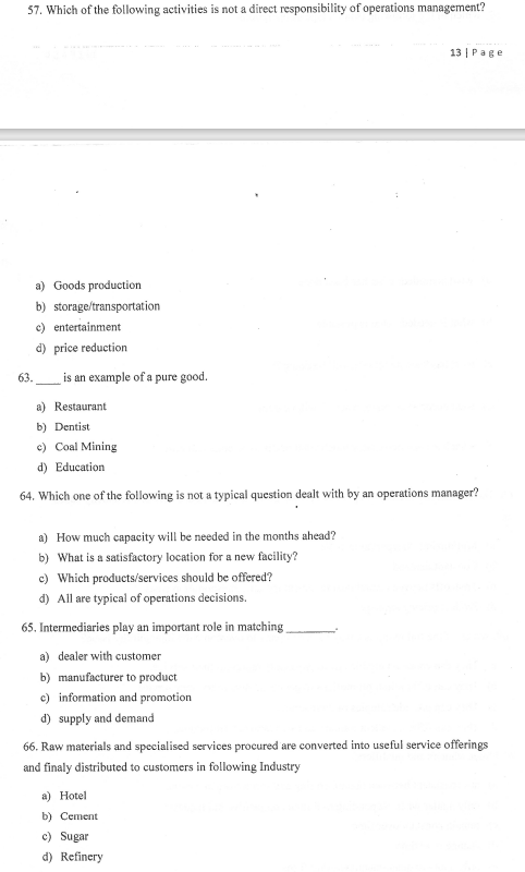 57. Which of the following activities is not a direct responsibility of operations management?
13 | Page
a) Goods production
b) storage/transportation
c) entertainment
d) price reduction
is an example of a pure good.
a) Restaurant
b) Dentist
c) Coal Mining
d) Education
64. Which one of the following is not a typical question dealt with by an operations manager?
a) How much capacity will be needed in the months ahead?
b) What is a satisfactory location for a new facility?
c) Which products/services should be offered?
d) All are typical of operations decisions.
65. Intermediaries play an important role in matching
a) dealer with customer
b) manufacturer to product
c) information and promotion
d) supply and demand
66. Raw materials and specialised services procured are converted into useful service offerings
and finaly distributed to customers in following Industry
a) Hotel
b) Cement
c) Sugar
d) Refinery
63.