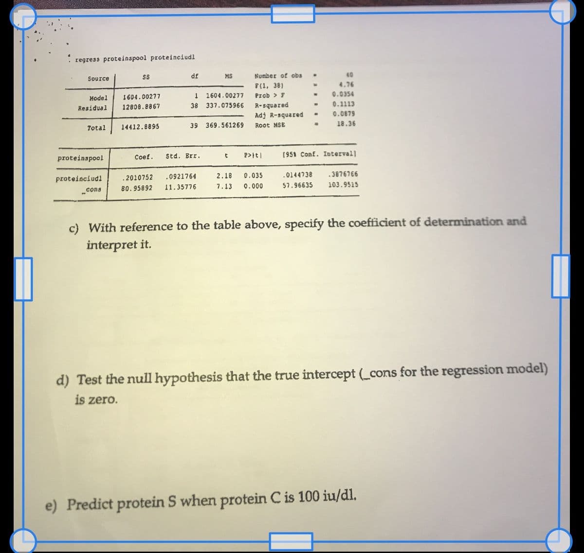 regress proteinspool proteinciudl
Source
Model 1604.00277
12808.8867
Residual
Total
proteinspool
proteinciudl
SS
cons
14412.8895
Coef.
.2010752
80.95892
df
1604.00277
1
38 337.075966
39
Std. Brr.
MS
.0921764
11.35776
369.561269
t
Number of obs
F(1, 38)
Prob > F
R-squared
Adj R-squared
Root MSE
P>|t|
2.18 0.035
7.13 0.000
-
40
4.76
0.0354
0.1113
0.0879
18.36
[951 Conf. Intervall
.0144738 .3876766
57.96635 103.9515
c) With reference to the table above, specify the coefficient of determination and
interpret it.
d) Test the null hypothesis that the true intercept (_cons for the regression model)
is zero.
e) Predict protein S when protein C is 100 iu/dl.