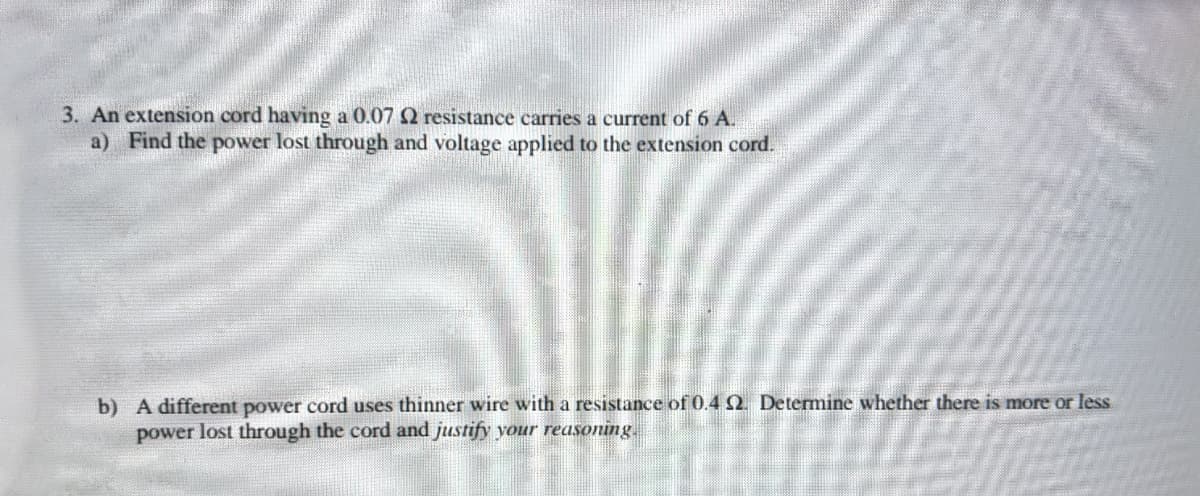 3. An extension cord having a 0.07 Q resistance carries a current of 6 A.
a) Find the power lost through and voltage applied to the extension cord.
b) A different power cord uses thinner wire with a resistance of 0.4 2. Determine whether there is more or less
power lost through the cord and justify your reasoning.
