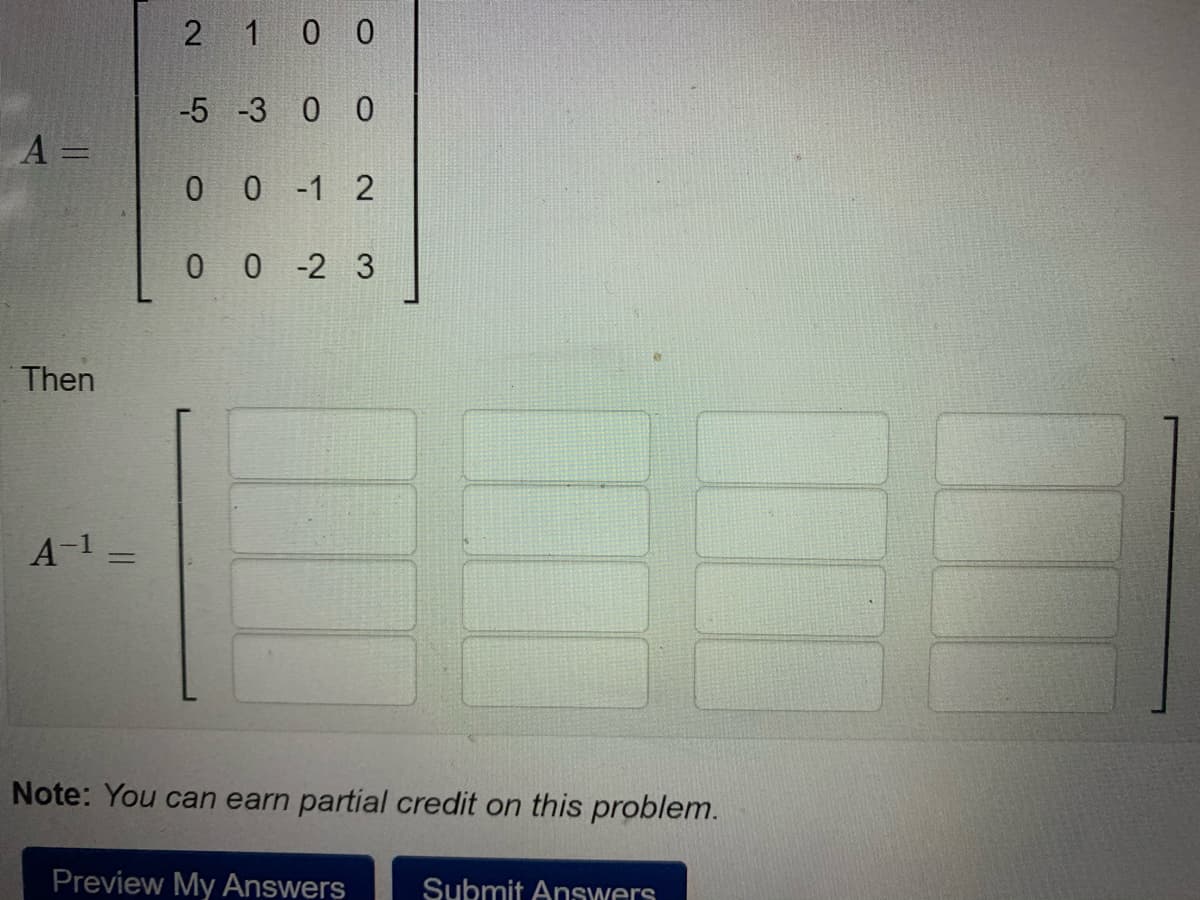 2 1 0 0
-5 -3 0 0
A =
%3D
0 0 -1 2
0 0 -2 3
Then
A-1 =
%3D
Note: You can earn partial credit on this problem.
Preview My Answers
Submit Answers
