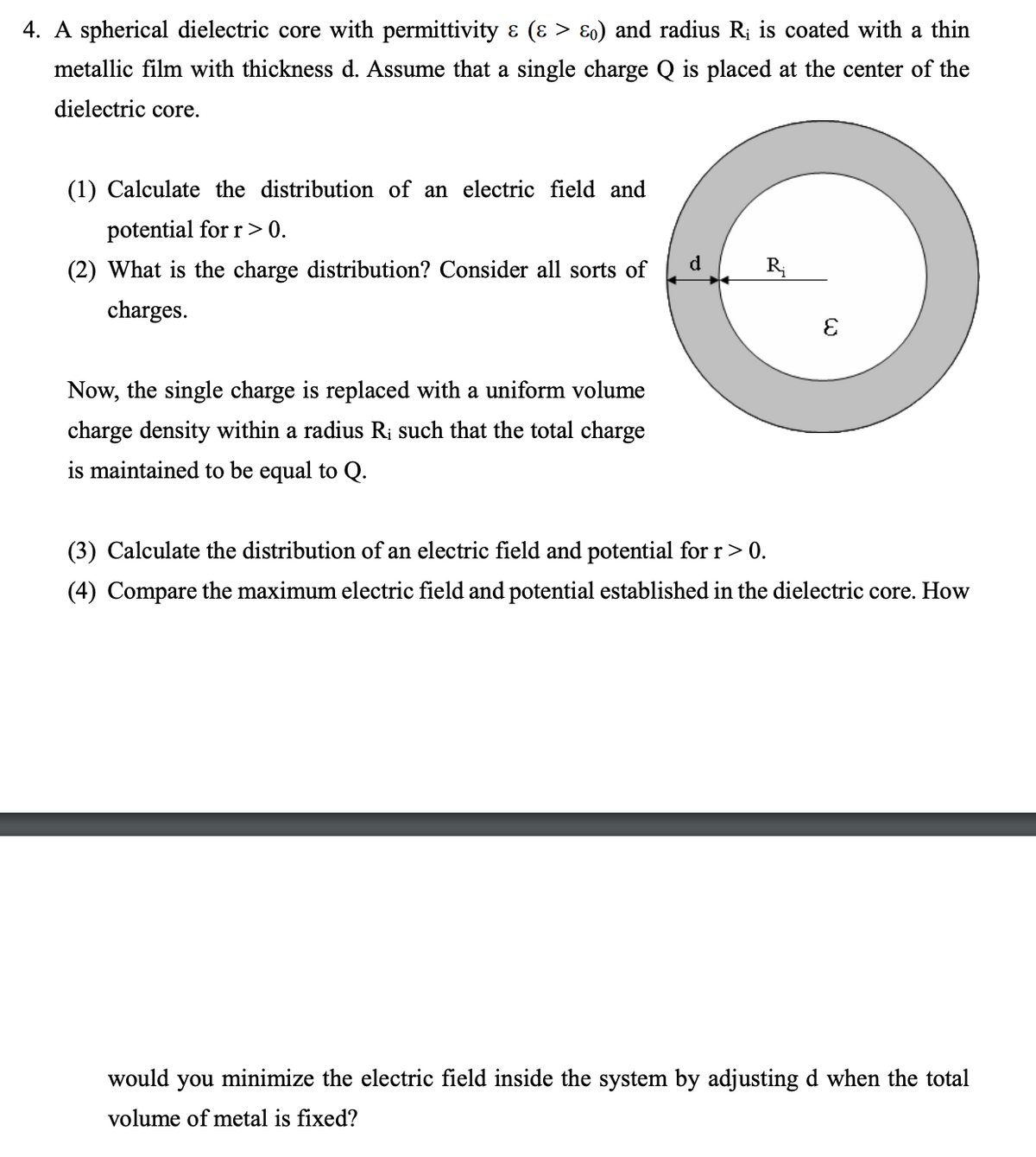 4. A spherical dielectric core with permittivity ɛ (ɛ > E0) and radius R; is coated with a thin
metallic film with thickness d. Assume that a single charge Q is placed at the center of the
dielectric core.
(1) Calculate the distribution of an electric field and
potential for r > 0.
d.
(2) What is the charge distribution? Consider all sorts of
charges.
Now, the single charge is replaced with a uniform volume
charge density within a radius Ri such that the total charge
is maintained to be equal to Q.
(3) Calculate the distribution of an electric field and potential for r> 0.
(4) Compare the maximum electric field and potential established in the dielectric core. How
would
you
minimize the electric field inside the system by adjusting d when the total
volume of metal is fixed?
