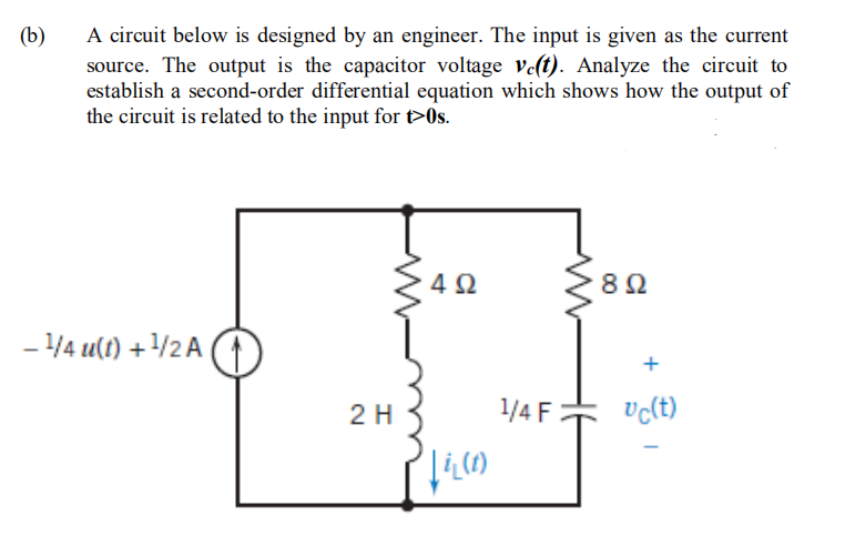 A circuit below is designed by an engineer. The input is given as the current
source. The output is the capacitor voltage vet). Analyze the circuit to
establish a second-order differential equation which shows how the output of
the circuit is related to the input for t>0s.
(b)
4Ω
8Ω
- 4 u(t) +/2 A
+
2 H
1/4F
Uc(t)
