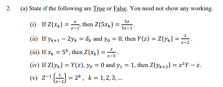 (a) State if the following are True or False. You need not show any working.
5z
(i) If Z{xx} = , then Z{5xx} =
z-1
5z-1
(ii) If yk+1– 2yk = &k and yo = 0, then Y(z) = Z{yk} = •
Z-2
(iii) If xk = 5k, then Z{xx} =
z-5
(iv) If Z{y«} = Y(z), yo = 0 and y, = 1, then Z{yk+2} = z²Y – z.
||
(v) Z-1 = 2* , k = 1,2,3, .
...
2.
