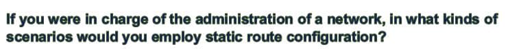 If you were in charge of the administration of a network, in what kinds of
scenarios would you employ static route configuration?
