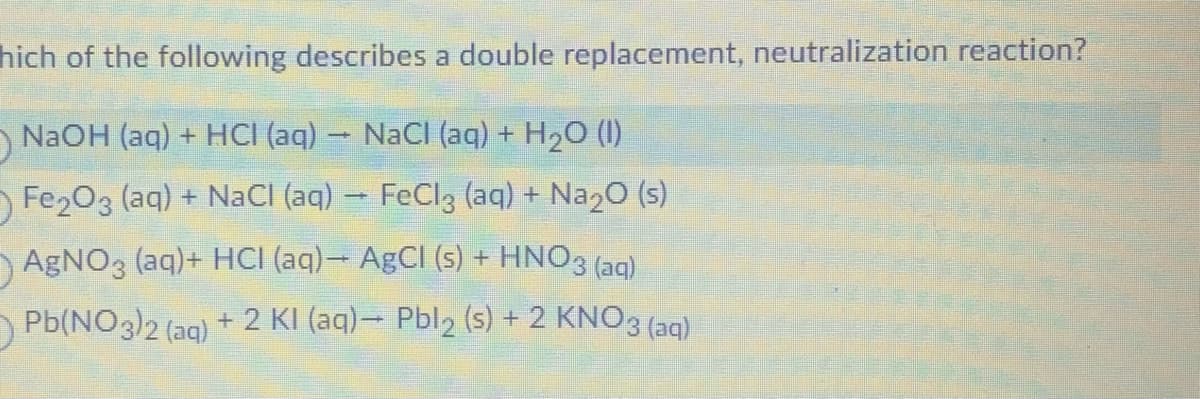 hich of the following describes a double replacement, neutralization reaction?
D
NaOH (aq) + HCI (aq) → NaCl (aq) + H₂O (1)
Fe₂O3 (aq) + NaCl (aq) → FeCl3 (aq) + Na₂O (s)
AgNO3 (aq)+ HCI (aq)- AgCl (s) + HNO3(aq)
Pb(NO3)2 (aq) + 2 KI (aq)→ Pbl2 (s) + 2 KNO3(aq)