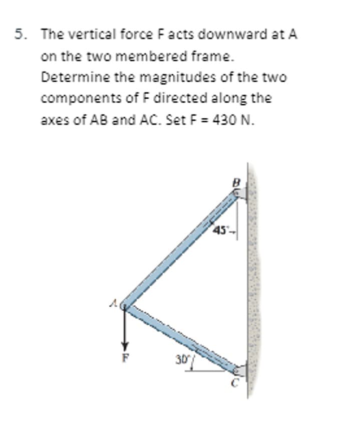 5. The vertical force Facts downward at A
on the two membered frame.
Determine the magnitudes of the two
components of F directed along the
axes of AB and AC. Set F = 430 N.
30
B