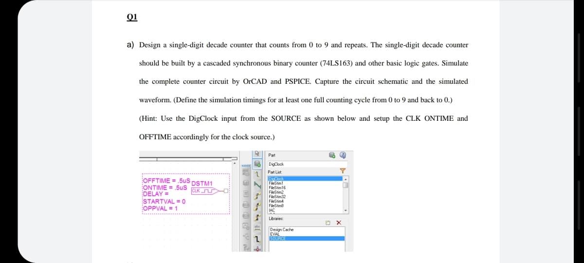 Q1
a) Design a single-digit decade counter that counts from 0 to 9 and repeats. The single-digit decade counter
should be built by a cascaded synchronous binary counter (74LS163) and other basic logic gates. Simulate
the complete counter circuit by OrCAD and PSPICE. Capture the circuit schematic and the simulated
waveform. (Define the simulation timings for at least one full counting cycle from 0 to 9 and back to 0.)
(Hint: Use the DigClock input from the SOURCE as shown below and setup the CLK ONTIME and
OFFTIME accordingly for the clock source.)
Part
DigClock
Part List:
OFFTIME = .5uS DSTM1
ONTIME = .5us
DELAY =
STARTVAL = 0
OPPVAL = 1
DisClock
FileStm1
FieStm16
CLK
FileStim2
FileStim32
FileStim4
FileStime
Libraries
Design Cache
EVAL
1.
SOURCE
