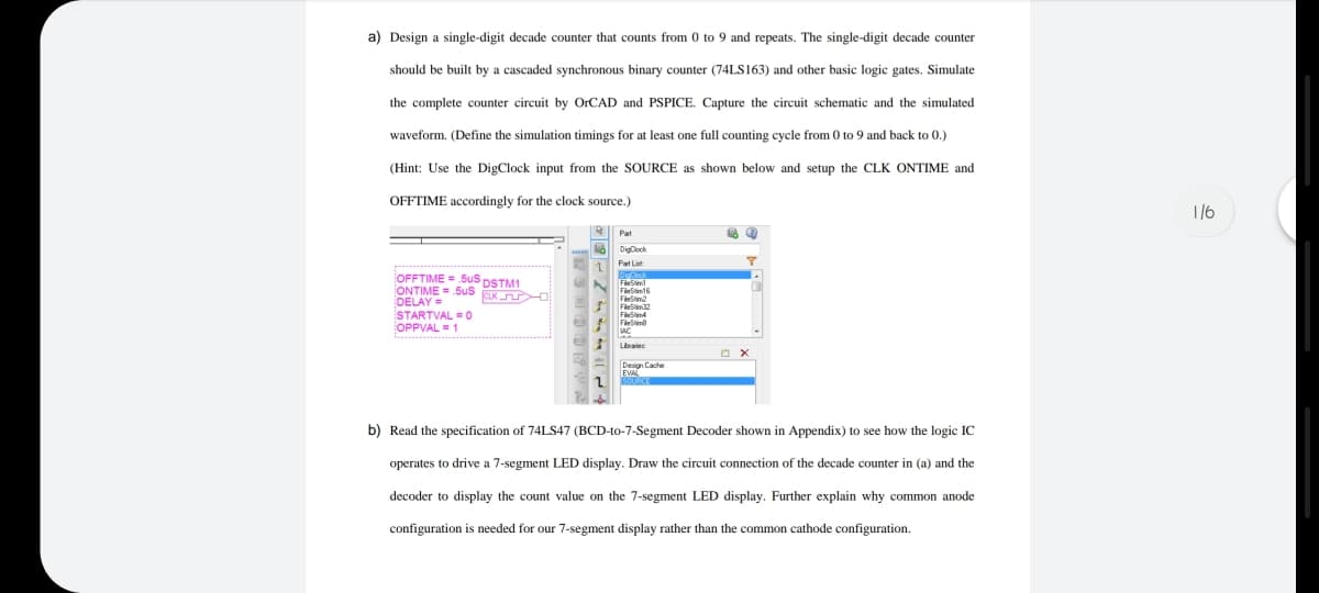 a) Design a single-digit decade counter that counts from 0 to 9 and repeats. The single-digit decade counter
should be built by a cascaded synchronous binary counter (74LS163) and other basic logic gates. Simulate
the complete counter circuit by OrCAD and PSPICE. Capture the circuit schematic and the simulated
waveform. (Define the simulation timings for at least one full counting cycle from 0 to 9 and back to 0.)
(Hint: Use the DigClock input from the SOURCE as shown below and setup the CLK ONTIME and
OFFTIME accordingly for the clock source.)
1/6
Pat
DigClock
Part List
OFFTIME = SuS DSTM1
ONTIME =
DELAY=
STARTVAL = 0
OPPVAL = 1
Sus
EUK
FleStim
AC
Lbrajes
Design Cache
b) Read the specification of 74LS47 (BCD-to-7-Segment Decoder shown in Appendix) to see how the logic IC
operates to drive a 7-segment LED display. Draw the circuit connection of the decade counter in (a) and the
decoder to display the count value on the 7-segment LED display. Further explain why common anode
configuration is needed for our 7-segment display rather than the common cathode configuration.

