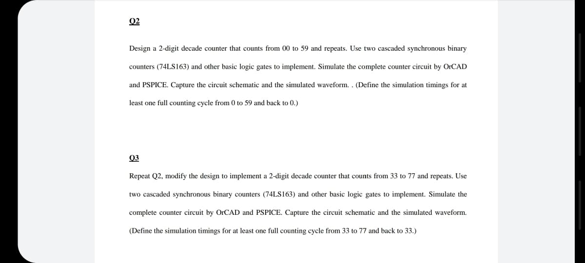 02
Design a 2-digit decade counter that counts from 00 to 59 and repeats. Use two cascaded synchronous binary
counters (74LS163) and other basic logic gates to implement. Simulate the complete counter circuit by OrCAD
and PSPICE. Capture the circuit schematic and the simulated waveform.. (Define the simulation timings for at
least one full counting cycle from 0 to 59 and back to 0.)
Q3
Repeat Q2, modify the design to implement a 2-digit decade counter that counts from 33 to 77 and repeats. Use
two cascaded synchronous binary counters (74LS163) and other basic logic gates to implement. Simulate the
complete counter circuit by OrCAD and PSPICE. Capture the circuit schematic and the simulated waveform.
(Define the simulation timings for at least one full counting cycle from 33 to 77 and back to 33.)
