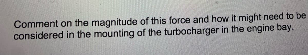 Comment on the magnitude of this force and how it might need to be
considered in the mounting of the turbocharger in the engine bay.
