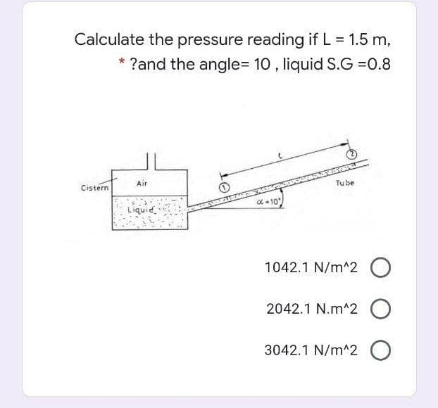 Calculate the pressure reading if L = 1.5 m,
* ?and the angle=D 10 , liquid S.G =0.8
Air
Tube
Cistern
C - 10
Liquid.
1042.1 N/m^2 O
2042.1 N.m^2 O
3042.1 N/m^2 O
