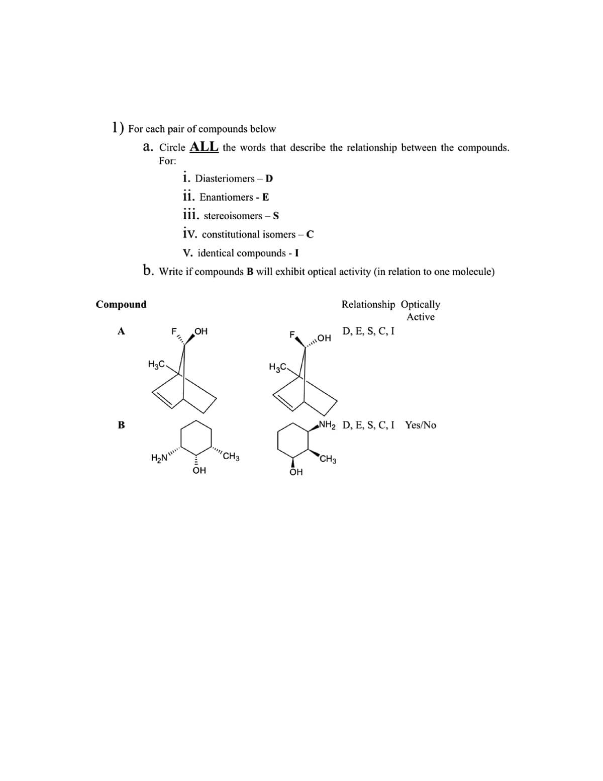 1) For each pair of compounds below
a. Circle ALL the words that describe the relationship between the compounds.
For:
Compound
A
B
V. identical compounds - I
b. Write if compounds B will exhibit optical activity (in relation to one molecule)
H3C.
F
i. Diasteriomers - D
ii. Enantiomers - E
iii. stereoisomers - S
iv. constitutional isomers - C
H₂N!!!...
OH
OH
CH3
H3C.
F
OH
OH
Relationship Optically
Active
D, E, S, C, I
NH₂ D, E, S, C, I Yes/No
CH3