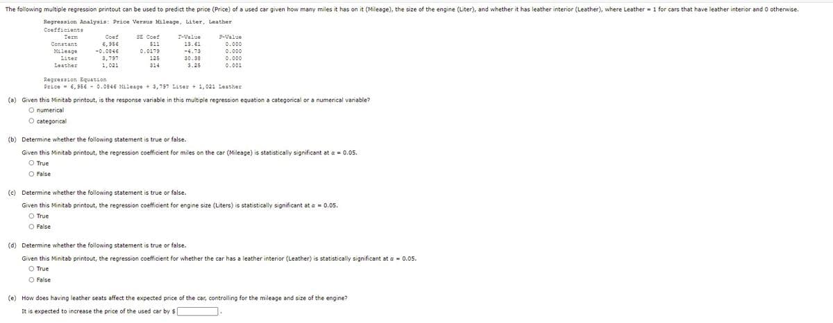 The following multiple regression printout can be used to predict the price (Price) of a used car given how many miles it has on it (Mileage), the size of the engine (Liter), and whether it has leather interior (Leather), where Leather = 1 for cars that have leather interior and 0 otherwise.
Regression Analysis: Price Versus Mileage, Liter, Leather
Coefficients
Term
Coef
SE Coef
T-Value
P-Value
Constant
6, 956
511
13.61
0.000
Mileage
-0.0846
0.0179
-4.73
0.000
3,797
1,021
Liter
125
30.38
0.000
Leather
314
3.25
0.001
Regression Equation
Price = 6,9se - 0.0846 Mileage + 3,797 Liter + 1,021 Leather
(a) Given this Minitab printout, is the response variable in this multiple regression equation a categorical or a numerical variable?
O numerical
O categorical
(b) Determine whether the following statement is true or false.
Given this Minitab printout, the regression coefficient for miles on the car (Mileage) is statistically significant at a = 0.05.
O True
False
(c) Determine whether the following statement is true or false.
Given this Minitab printout, the regression coefficient for engine size (Liters) is statistically significant at a = 0.05.
O True
O False
(d) Determine whether the following statement is true or false.
Given this Minitab printout, the regression coefficient for whether the car has a leather interior (Leather) is statistically significant at a = 0.05.
O True
O False
(e) How does having leather seats affect the expected price of the car, controlling for the mileage and size of the engine?
It is expected to increase the price of the used car by $
