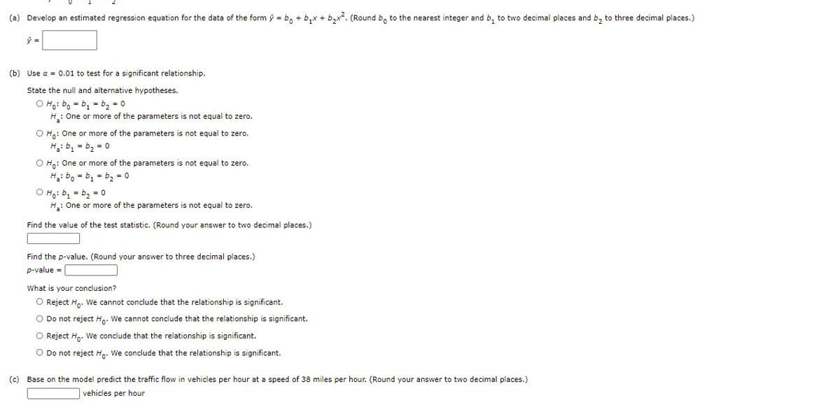 (a) Develop an estimated regression equation for the data of the form ý = b, + b,x + b,x. (Round b, to the nearest integer and b, to two decimal places and b, to three decimal places.)
(b) Use a = 0.01 to test for a significant relationship.
State the null and alternative hypotheses.
O Ho: bo = b, = b2 = 0
H: One or more of the parameters is not equal to zero.
O Hn: One or more of the parameters is not equal to zero.
H: b, = b, = 0
O H: One or more of the parameters is not equal to zero.
H: bo = b, = b2 = 0
O Ho: b, = b, = 0
H: One or more of the parameters is not equal to zero.
Find the value of the test statistic. (Round your answer to two decimal places.)
Find the p-value. (Round your answer to three decimal places.)
p-value =
What is your conclusion?
O Reject H.. We cannot conclude that the relationship is significant.
O Do not reject H.. We cannot conclude that the relationship is significant.
O Reject H.. We conclude that the relationship is significant.
O Do not reject H.. We conclude that the relationship is significant.
(c) Base on the model predict the traffic flow in vehicles per hour at a speed of 38 miles per hour. (Round your answer to two decimal places.)
vehicles per hour

