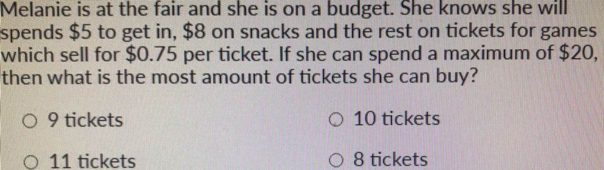 Melanie is at the fair and she is on a budget. She knows she will
spends $5 to get in, $8 on snacks and the rest on tickets for games
which sell for $0.75 per ticket. If she can spend a maximum of $20,
then what is the most amount of tickets she can buy?
0 9 tickets
O 10 tickets
O 11 tickets
08 tickets
