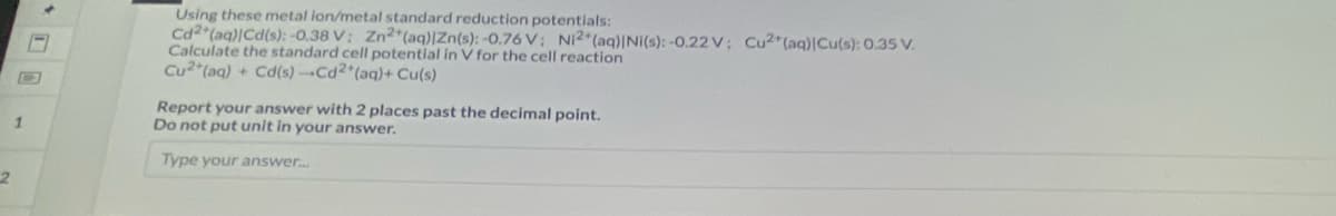 2
1
Using these metal ion/metal standard reduction potentials:
Cd2+ (aq)|Cd(s): -0.38 V: Zn2+ (aq) |Zn(s): -0.76 V; Ni2+ (aq)|Ni(s): -0.22 V; Cu2+ (aq)|Cu(s): 0.35 V.
Calculate the standard cell potential in V for the cell reaction
Cu2+ (aq) + Cd(s)-Cd2+ (aq) + Cu(s)
Report your answer with 2 places past the decimal point.
Do not put unit in your answer.
Type your answer....