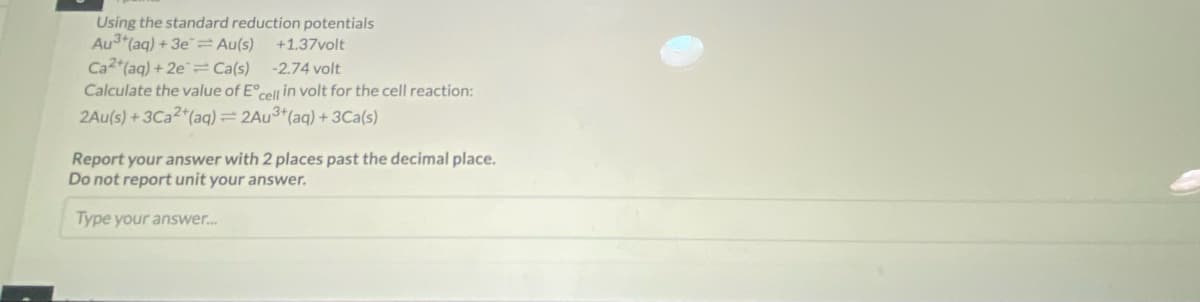 Using the standard reduction potentials
Au3+ (aq) + 3e = Au(s)
+1.37volt
Ca2+ (aq) +2e=Ca(s)
-2.74 volt
Calculate the value of Eºcell in volt for the cell reaction:
2Au(s) +3Ca2+ (aq) = 2Au³+ (aq) + 3Ca(s)
Report your answer with 2 places past the decimal place.
Do not report unit your answer.
Type your answer....