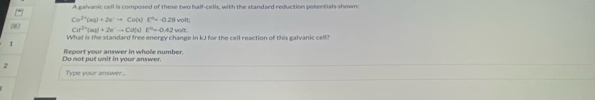 1
2
B
A galvanic cell is composed of these two half-cells, with the standard reduction potentials shown:
Co2(aq) + 2e Co(s) E° -0.28 volt;
Cd2+ (aq) + 2e-Cd(s) E°--0.42 volt.
What is the standard free energy change in kJ for the cell reaction of this galvanic cell?
Report your answer in whole number.
Do not put unit in your answer.
Type your answer...