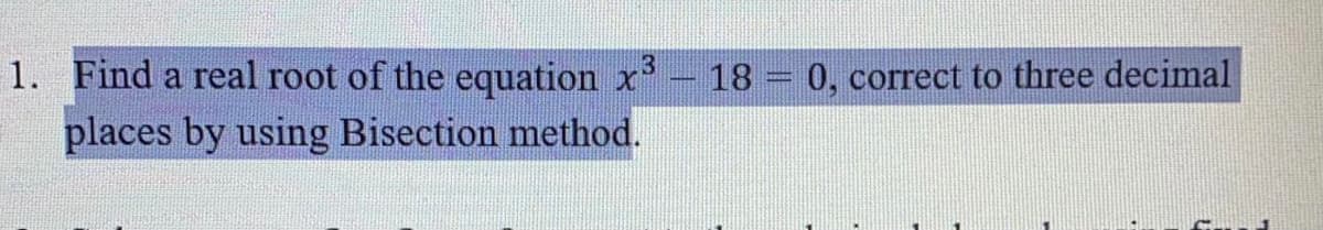 1. Find a real root of the equation x'- 18 = 0, correct to three decimal
places by using Bisection method.
