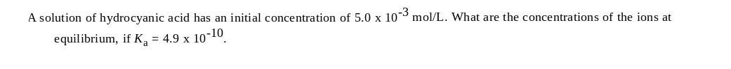 A solution of hydrocyanic acid has an initial concentration of 5.0 x 103 mol/L. What are the concentrations of the ions at
equilibrium, if K, = 4.9 x 10-10.
