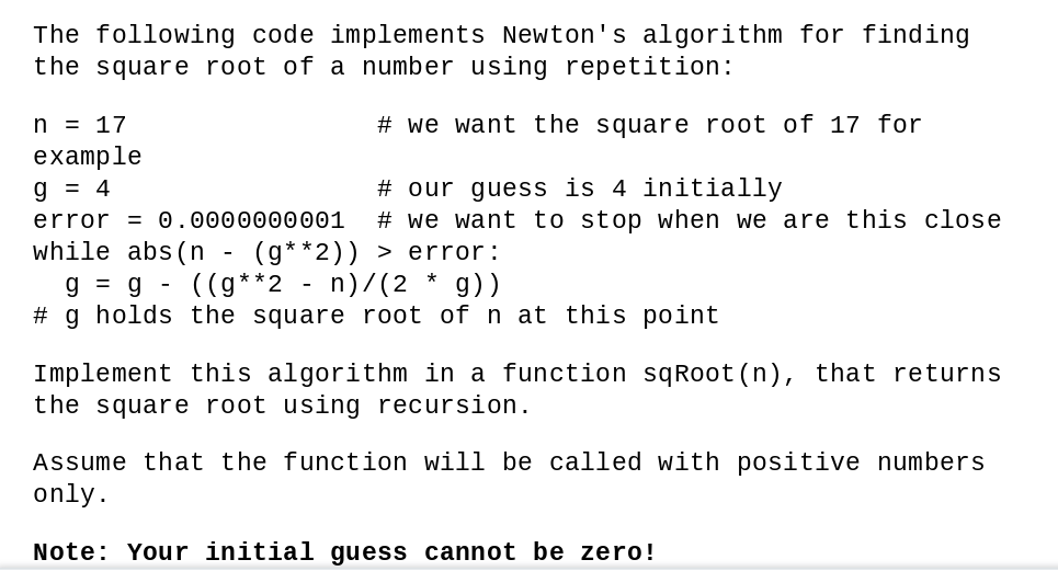 The following code implements Newton's algorithm for finding
the square root of a number using repetition:
n = 17
# we want the square root of 17 for
example
# our guess is 4 initially
# we want to stop when we are this close
g = 4
error = 0.0000000001
while abs(n - (g**2)) > error:
g = g - ((g**2 - n)/(2 * g))
# g holds the square root of n at this point
Implement this algorithm in a function sqRoot (n), that returns
the square root using recursion.
Assume that the function will be called with positive numbers
only.
Note: Your initial guess cannot be zero!
