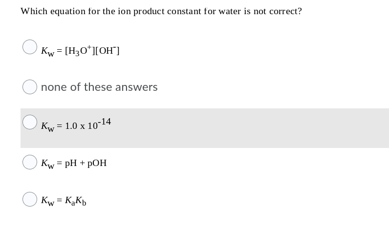 Which equation for the ion product constant for water is not correct?
Kw = [H3O*][OH]
none of these answers
Kw = 1.0 x 10-14
Kw = pH + pOH
Kw = KąKb
