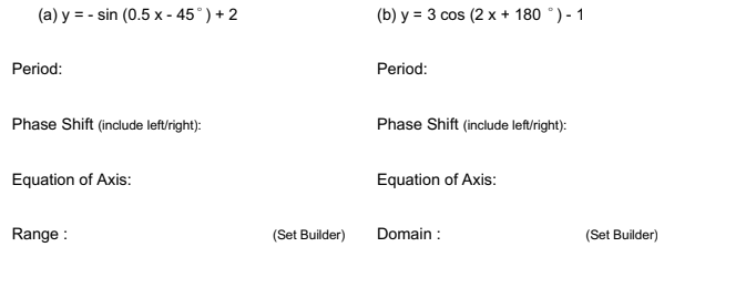 (a) y = - sin (0.5 x - 45°) + 2
(b) y = 3 cos (2 x + 180 °) - 1
Period:
Period:
Phase Shift (include leftright):
Phase Shift (include left/right):
Equation of Axis:
Equation of Axis:
Range :
(Set Builder)
Domain :
(Set Builder)
