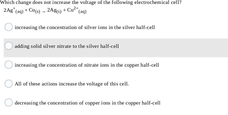 Which change does not increase the voltage of the following electrochemical cell?
2Ag* (aq) + Cu(s) → 2Ag(s)
Cu2+,
(aq)
+
increasing the concentration of silver ions in the silver half-cell
adding solid silver nitrate to the silver half-cell
increasing the concentration of nitrate ions in the copper half-cell
All of these actions increase the voltage of this cell.
decreasing the concentration of copper ions in the copper half-cell
