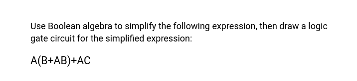 Use Boolean algebra to simplify the following expression, then draw a logic
gate circuit for the simplified expression:
A(B+AB)+AC
