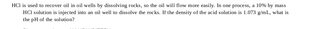 HCl is used to recover oil in oil wells by dissolving rocks, so the oil will flow more easily. In one process, a 10% by mass
HCl solution is injected into an oil well to dissolve the rocks. If the density of the acid solution is 1.073 g/mL, what is
the pH of the solution?
