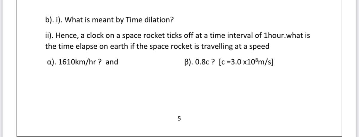 b). i). What is meant by Time dilation?
ii). Hence, a clock on a space rocket ticks off at a time interval of 1hour.what is
the time elapse on earth if the space rocket is travelling at a speed
a). 1610km/hr ? and
B). 0.8c ? [c =3.0 x10®m/s]
5
