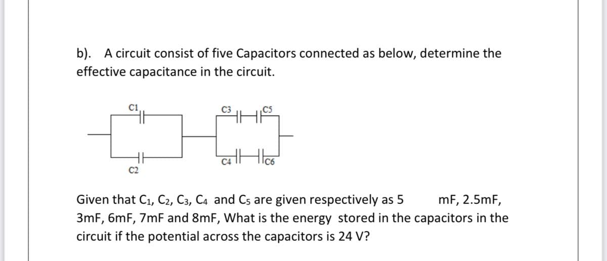 b). A circuit consist of five Capacitors connected as below, determine the
effective capacitance in the circuit.
C5
C4
C2
Given that C1, C2, C3, C4 and Cs are given respectively as 5
mF, 2.5mF,
3mF, 6mF, 7mF and 8mF, What is the energy stored in the capacitors in the
circuit if the potential across the capacitors is 24 V?
