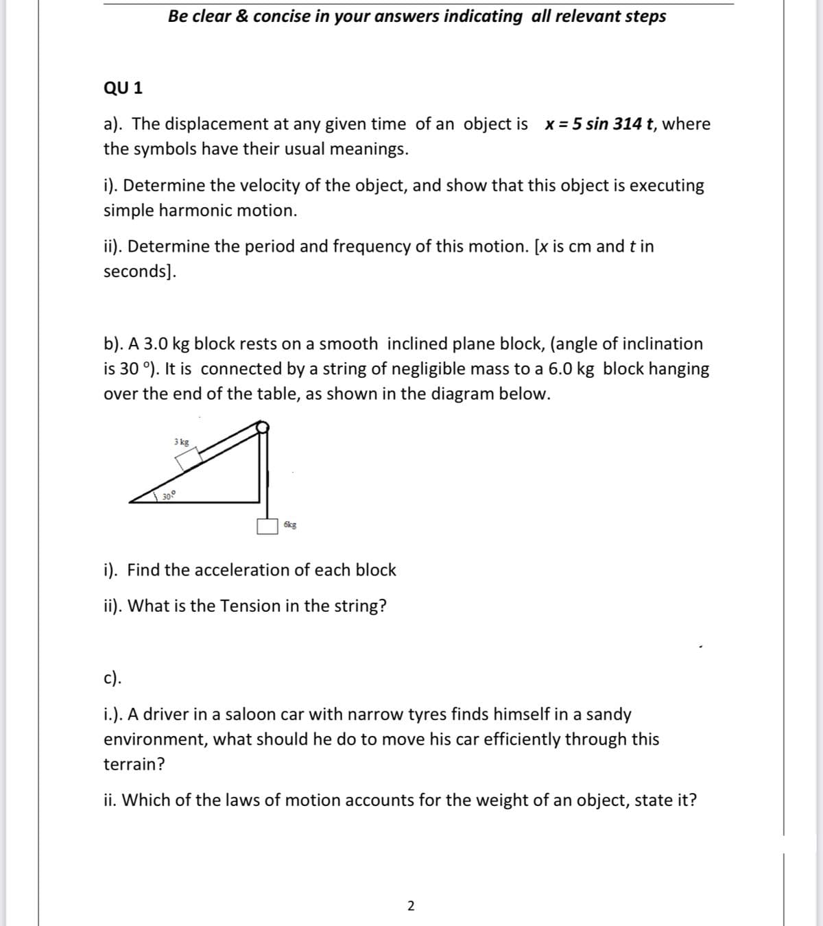 Be clear & concise in your answers indicating all relevant steps
QU 1
a). The displacement at any given time of an object is x = 5 sin 314 t, where
the symbols have their usual meanings.
i). Determine the velocity of the object, and show that this object is executing
simple harmonic motion.
ii). Determine the period and frequency of this motion. [x is cm and t in
seconds].
b). A 3.0 kg block rests on a smooth inclined plane block, (angle of inclination
is 30 °). It is connected by a string of negligible mass to a 6.0 kg block hanging
over the end of the table, as shown in the diagram below.
3 kg
30°
6kg
i). Find the acceleration of each block
ii). What is the Tension in the string?
c).
i.). A driver in a saloon car with narrow tyres finds himself in a sandy
environment, what should he do to move his car efficiently through this
terrain?
ii. Which of the laws of motion accounts for the weight of an object, state it?
2
