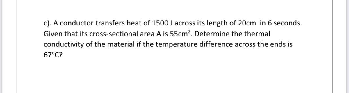 c). A conductor transfers heat of 1500 J across its length of 20cm in 6 seconds.
Given that its cross-sectional area A is 55cm?. Determine the thermal
conductivity of the material if the temperature difference across the ends is
67°C?
