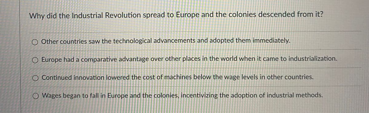 **Why did the Industrial Revolution spread to Europe and the colonies descended from it?**

1. ⃝ Other countries saw the technological advancements and adopted them immediately.
2. ⃝ Europe had a comparative advantage over other places in the world when it came to industrialization.
3. ⃝ Continued innovation lowered the cost of machines below the wage levels in other countries.
4. ⃝ Wages began to fall in Europe and the colonies, incentivizing the adoption of industrial methods.

Note: The image contains a text-based multiple-choice question without any accompanying graphs or diagrams.