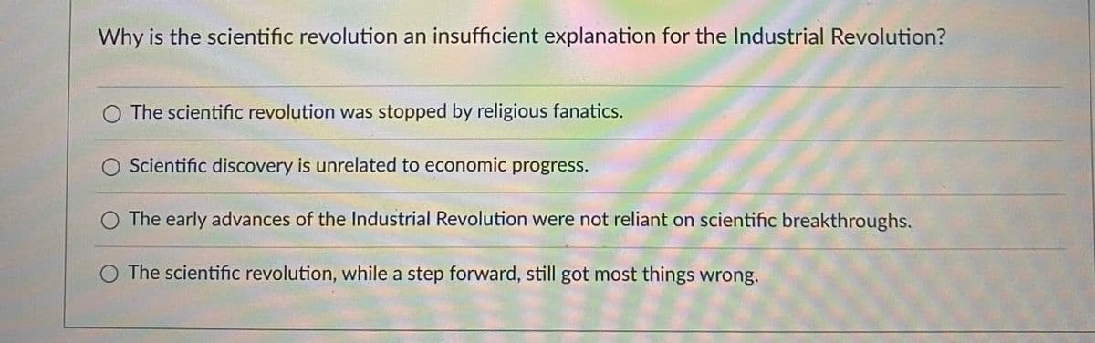 ### Why is the scientific revolution an insufficient explanation for the Industrial Revolution?

- The scientific revolution was stopped by religious fanatics.
- Scientific discovery is unrelated to economic progress.
- The early advances of the Industrial Revolution were not reliant on scientific breakthroughs.
- The scientific revolution, while a step forward, still got most things wrong.

This question poses an important consideration for understanding the relationship between two pivotal periods in history. Each option reflects different perspectives on why the scientific revolution alone may not fully account for the subsequent Industrial Revolution. 

1. **Religious Influence**: This perspective suggests that religious opposition halted scientific progress, implying that this interruption limited the scientific revolution's impact on economic development.

2. **Separation of Science and Economy**: This viewpoint argues that scientific discoveries did not directly influence economic advancements, proposing that other factors must have driven industrial growth.

3. **Independent Industrial Advances**: According to this theory, the key innovations of the Industrial Revolution emerged independently of scientific advances, suggesting that technological progress relied on different forms of knowledge or practical experience.

4. **Incomplete Scientific Understanding**: This option acknowledges the progress made during the scientific revolution while asserting that many of its concepts were incorrect or incomplete, thereby limiting its efficacy in fostering industrial advancements.

When drafting educational content on this topic, it is crucial to present these options clearly to stimulate critical thinking among students regarding the multifaceted causes of historical periods.