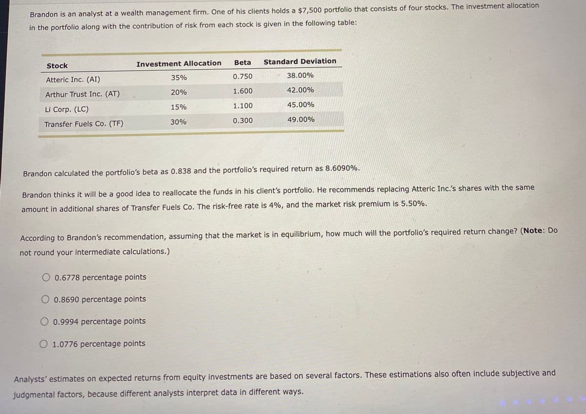 Brandon is an analyst at a wealth management firm. One of his clients holds a $7,500 portfolio that consists of four stocks. The investment allocation
in the portfolio along with the contribution of risk from each stock is given in the following table:
Stock
Atteric Inc. (AI)
Arthur Trust Inc. (AT)
Li Corp. (LC)
Transfer Fuels Co. (TF)
Investment Allocation
O 0.6778 percentage points
35%
20%
15%
30%
0.8690 percentage points
Beta
0.750
1.600
1.100
0.300
Brandon calculated the portfolio's beta as 0.838 and the portfolio's required return as 8.6090%.
Brandon thinks it will be a good idea to reallocate the funds in his client's portfolio. He recommends replacing Atteric Inc.'s shares with the same
amount in additional shares of Transfer Fuels Co. The risk-free rate is 4%, and the market risk premium is 5.50%.
O 0.9994 percentage points
O 1.0776 percentage points
Standard Deviation
According to Brandon's recommendation, assuming that the market is in equilibrium, how much will the portfolio's required return change? (Note: Do
not round your intermediate calculations.)
38.00%
42.00%
45.00%
49.00%
Analysts' estimates on expected returns from equity investments are based on several factors. These estimations also often include subjective and
judgmental factors, because different analysts interpret data in different ways.