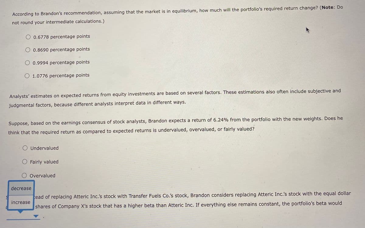 According to Brandon's recommendation, assuming that the market is in equilibrium, how much will the portfolio's required return change? (Note: Do
not round your intermediate calculations.)
O 0.6778 percentage points
O 0.8690 percentage points
O 0.9994 percentage points
O 1.0776 percentage points
Analysts' estimates on expected returns from equity investments are based on several factors. These estimations also often include subjective and
judgmental factors, because different analysts interpret data in different ways.
Suppose, based on the earnings consensus of stock analysts, Brandon expects a return of 6.24% from the portfolio with the new weights. Does he
think that the required return as compared to expected returns is undervalued, overvalued, or fairly valued?
Undervalued
O Fairly valued
O Overvalued
decrease
increase
tead of replacing Atteric Inc.'s stock with Transfer Fuels Co.'s stock, Brandon considers replacing Atteric Inc.'s stock with the equal dollar
shares of Company X's stock that has a higher beta than Atteric Inc. If everything else remains constant, the portfolio's beta would