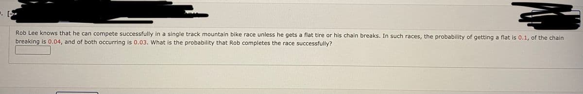 D. [-
Rob Lee knows that he can compete successfully in a single track mountain bike race unless he gets a flat tire or his chain breaks. In such races, the probability of getting a flat is 0.1, of the chain
breaking is 0.04, and of both occurring is 0.03. What is the probability that Rob completes the race successfully?
