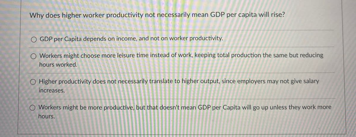 Why does higher worker productivity not necessarily mean GDP per capita will rise?
GDP per Capita depends on income, and not on worker productivity.
O Workers might choose more leisure time instead of work, keeping total production the same but reducing
hours worked.
O Higher productivity does not necessarily translate to higher output, since employers may not give salary
increases.
O Workers might be more productive, but that doesn't mean GDP per Capita will go up unless they work more
hours.