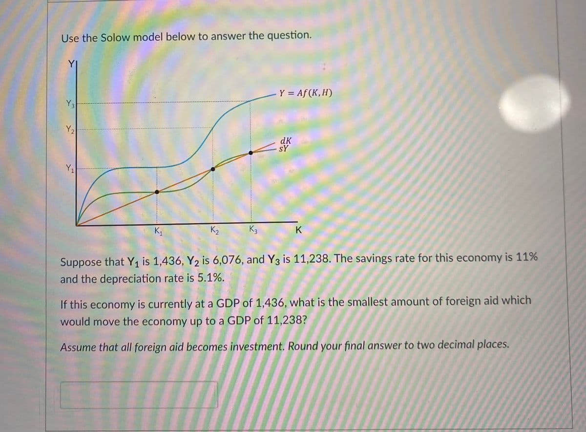 Use the Solow model below to answer the question.
Y 3
Y ₂
2
Y₁
K₁
K₂
K3
Y = Af (K, H)
dk
SY
K
Suppose that Y₁ is 1,436, Y₂ is 6,076, and Y3 is 11,238. The savings rate for this economy is 11%
and the depreciation rate is 5.1%.
If this economy is currently at a GDP of 1,436, what is the smallest amount of foreign aid which
would move the economy up to a GDP of 11,238?
Assume that all foreign aid becomes investment. Round your final answer to two decimal places.