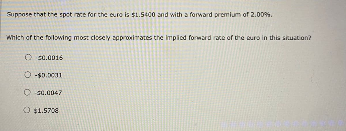 Suppose that the spot rate for the euro is $1.5400 and with a forward premium of 2.00%.
Which of the following most closely approximates the implied forward rate of the euro in this situation?
O-$0.0016
O-$0.0031
O-$0.0047
O $1.5708