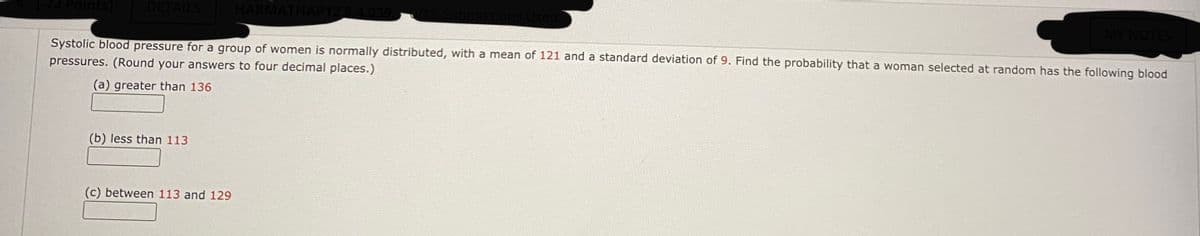 Points]
DETAILS
HARMATH
MY NOTES
Systolic blood pressure for a group of women is normally distributed, with a mean of 121 and a standard deviation of 9. Find the probability that a woman selected at random has the following blood
pressures. (Round your answers to four decimal places.)
(a) greater than 136
(b) less than 113
(c) between 113 and 129
