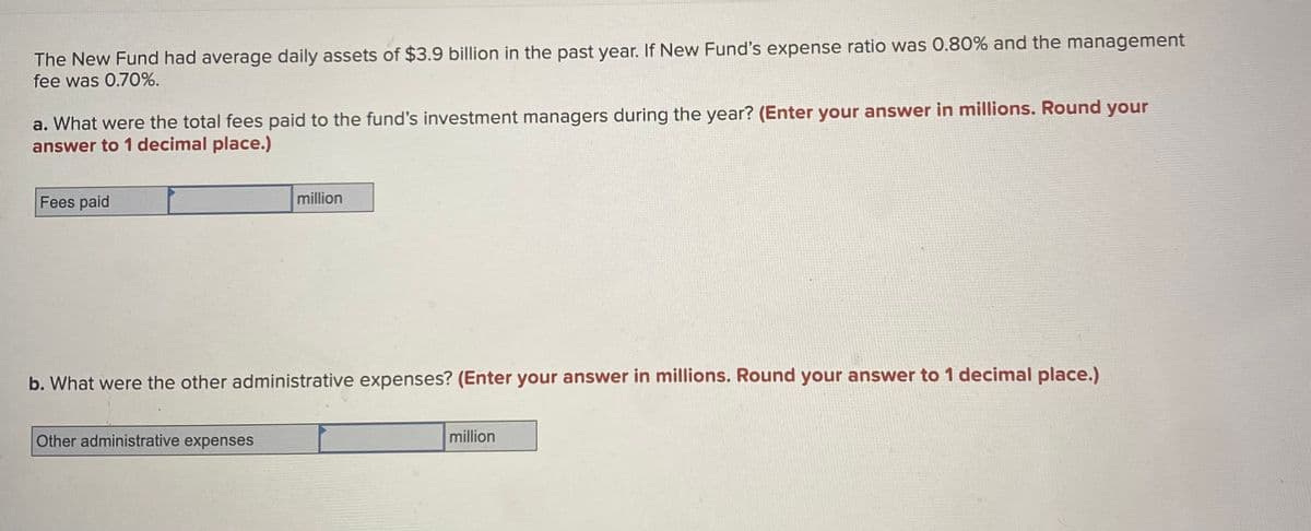 The New Fund had average daily assets of $3.9 billion in the past year. If New Fund's expense ratio was 0.80% and the management
fee was 0.70%.
a. What were the total fees paid to the fund's investment managers during the year? (Enter your answer in millions. Round your
answer to 1 decimal place.)
Fees paid
million
b. What were the other administrative expenses? (Enter your answer in millions. Round your answer to 1 decimal place.)
Other administrative expenses
million